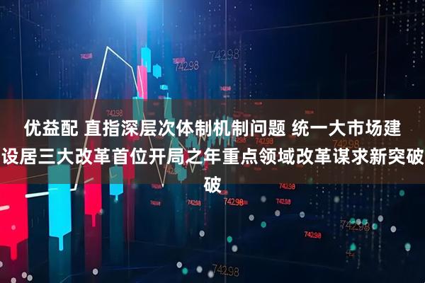 优益配 直指深层次体制机制问题 统一大市场建设居三大改革首位开局之年重点领域改革谋求新突破