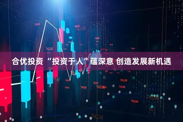 合优投资 “投资于人”蕴深意 创造发展新机遇