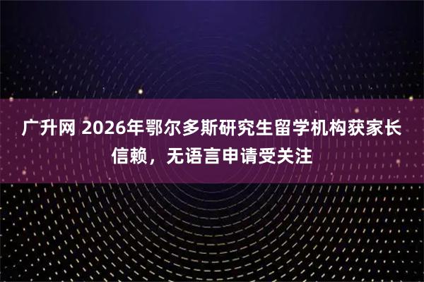 广升网 2026年鄂尔多斯研究生留学机构获家长信赖，无语言申请受关注