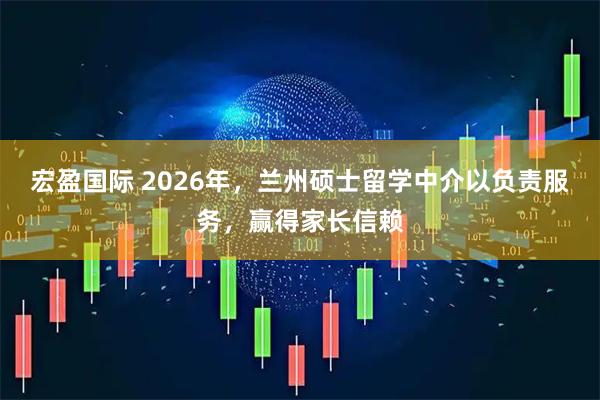 宏盈国际 2026年，兰州硕士留学中介以负责服务，赢得家长信赖