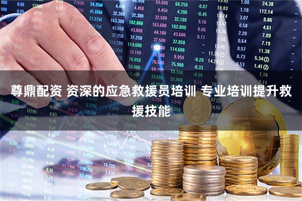 尊鼎配资 资深的应急救援员培训 专业培训提升救援技能