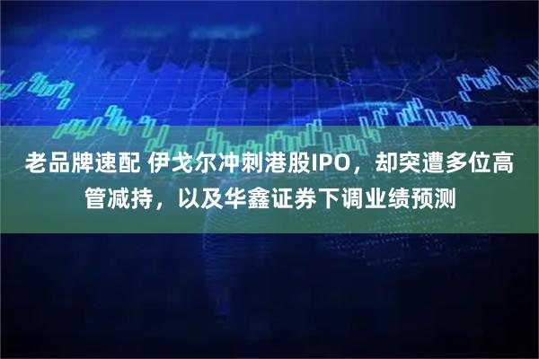 老品牌速配 伊戈尔冲刺港股IPO，却突遭多位高管减持，以及华鑫证券下调业绩预测