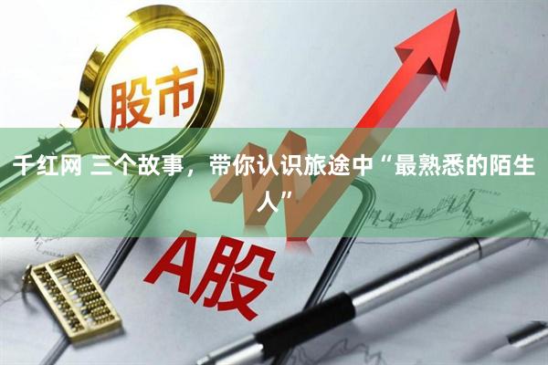 千红网 三个故事，带你认识旅途中“最熟悉的陌生人”