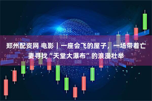 郑州配资网 电影｜一座会飞的屋子，一场带着亡妻寻找“天堂大瀑布”的浪漫壮举