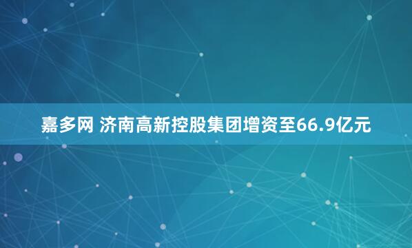嘉多网 济南高新控股集团增资至66.9亿元