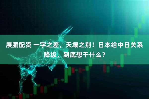 展鹏配资 一字之差，天壤之别！日本给中日关系降级，到底想干什么？