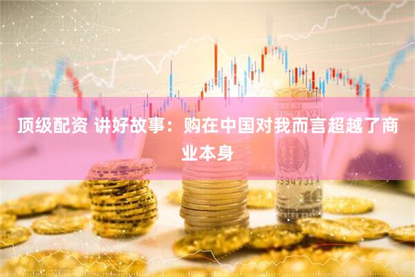 顶级配资 讲好故事：购在中国对我而言超越了商业本身