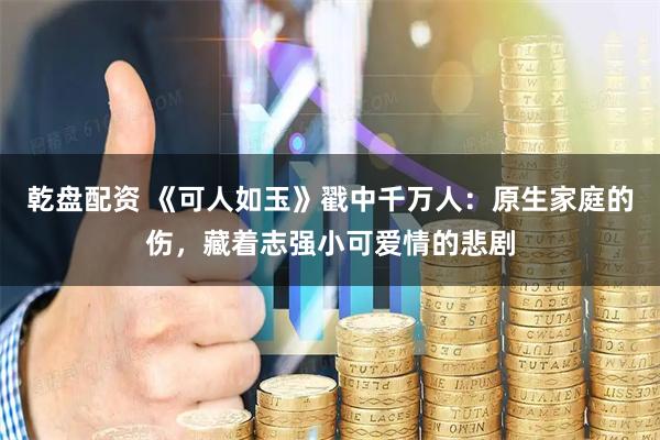 乾盘配资 《可人如玉》戳中千万人：原生家庭的伤，藏着志强小可爱情的悲剧