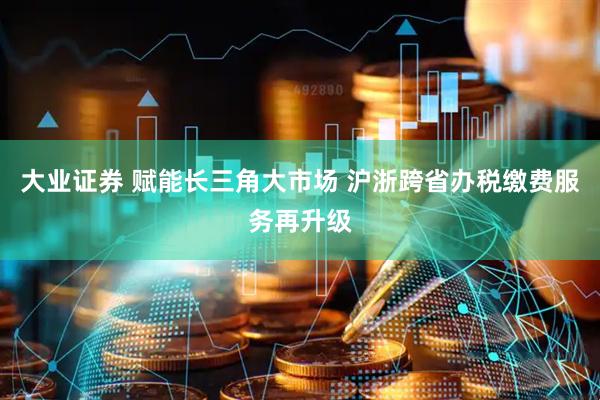 大业证券 赋能长三角大市场 沪浙跨省办税缴费服务再升级