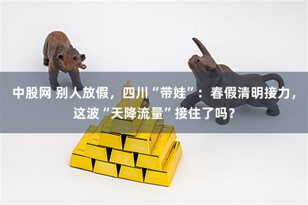 中股网 别人放假，四川“带娃”：春假清明接力，这波“天降流量”接住了吗？