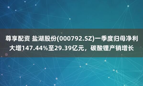 尊享配资 盐湖股份(000792.SZ)一季度归母净利大增147.44%至29.39亿元，碳酸锂产销增长