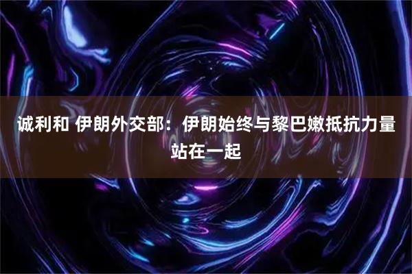 诚利和 伊朗外交部：伊朗始终与黎巴嫩抵抗力量站在一起