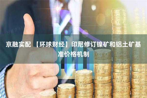 京融实配 【环球财经】印尼修订镍矿和铝土矿基准价格机制